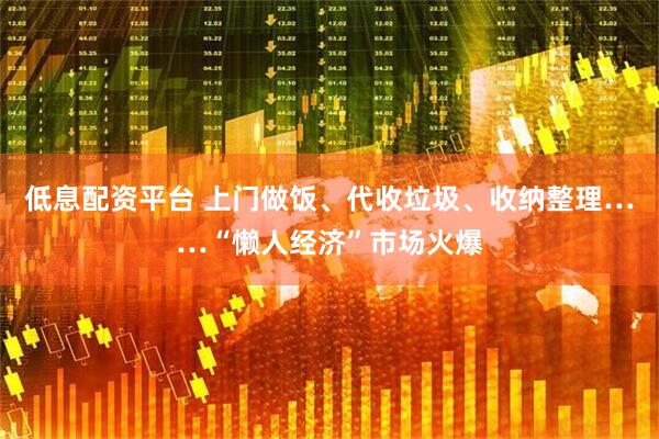 低息配资平台 上门做饭、代收垃圾、收纳整理……“懒人经济”市场火爆