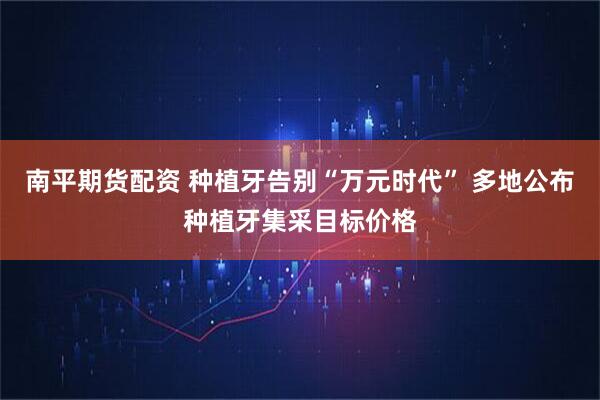 南平期货配资 种植牙告别“万元时代” 多地公布种植牙集采目标价格