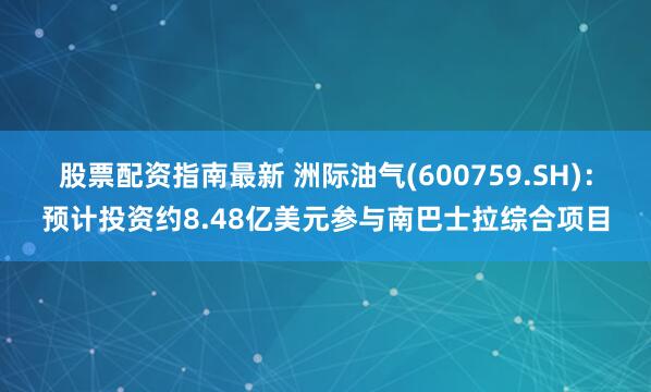 股票配资指南最新 洲际油气(600759.SH)：预计投资约8.48亿美元参与南巴士拉综合项目