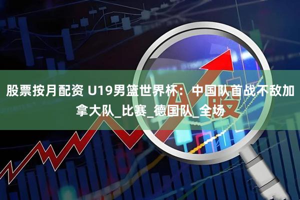 股票按月配资 U19男篮世界杯：中国队首战不敌加拿大队_比赛_德国队_全场