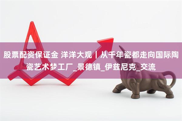 股票配资保证金 洋洋大观｜从千年瓷都走向国际陶瓷艺术梦工厂_景德镇_伊兹尼克_交流