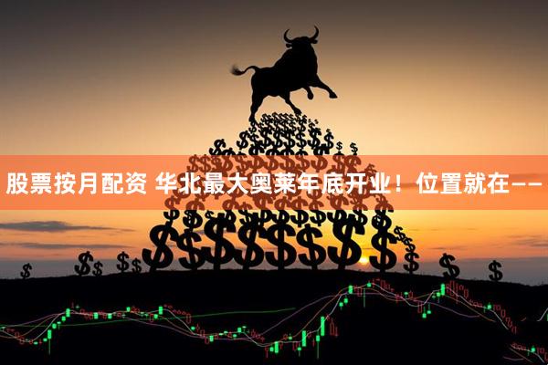 股票按月配资 华北最大奥莱年底开业！位置就在——