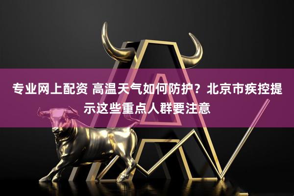 专业网上配资 高温天气如何防护？北京市疾控提示这些重点人群要注意