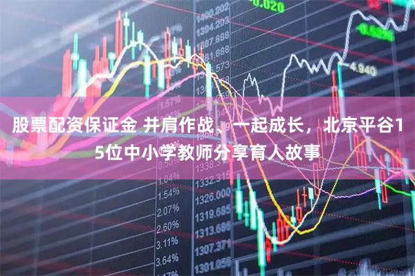 股票配资保证金 并肩作战、一起成长，北京平谷15位中小学教师分享育人故事