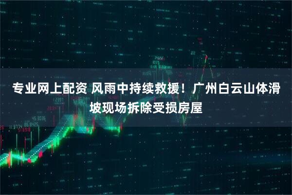 专业网上配资 风雨中持续救援！广州白云山体滑坡现场拆除受损房屋