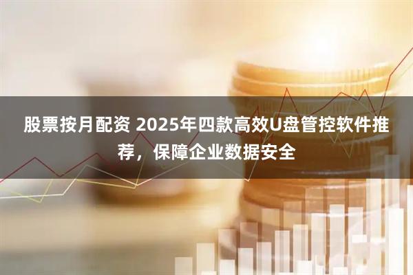 股票按月配资 2025年四款高效U盘管控软件推荐，保障企业数据安全