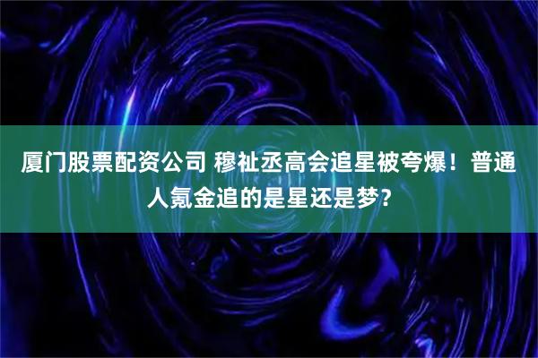 厦门股票配资公司 穆祉丞高会追星被夸爆！普通人氪金追的是星还是梦？