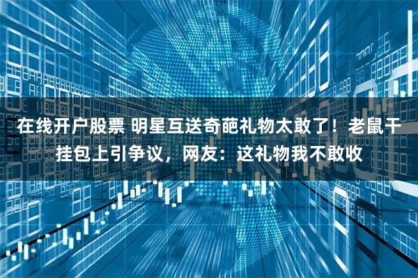 在线开户股票 明星互送奇葩礼物太敢了！老鼠干挂包上引争议，网友：这礼物我不敢收