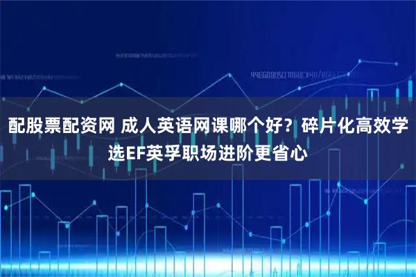 配股票配资网 成人英语网课哪个好？碎片化高效学选EF英孚职场进阶更省心