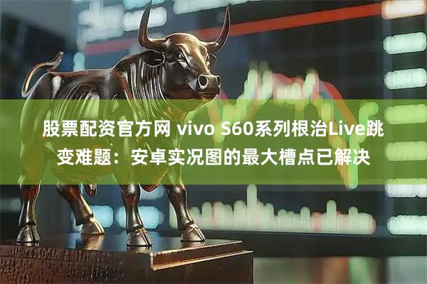 股票配资官方网 vivo S60系列根治Live跳变难题：安卓实况图的最大槽点已解决