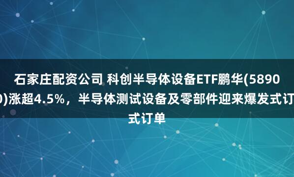 石家庄配资公司 科创半导体设备ETF鹏华(589020)涨超4.5%，半导体测试设备及零部件迎来爆发式订单