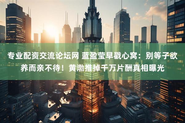 专业配资交流论坛网 蓝盈莹早戳心窝:别等子欲养而亲不待!黄渤推掉千万片酬真相曝光