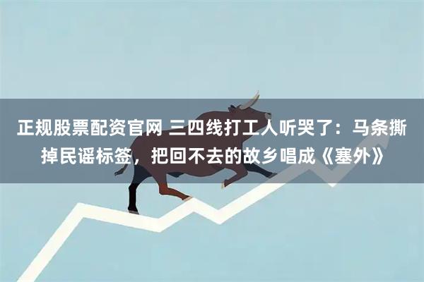 正规股票配资官网 三四线打工人听哭了：马条撕掉民谣标签，把回不去的故乡唱成《塞外》