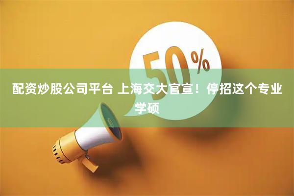配资炒股公司平台 上海交大官宣！停招这个专业学硕