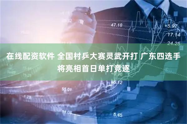 在线配资软件 全国村乒大赛灵武开打 广东四选手将亮相首日单打竞逐