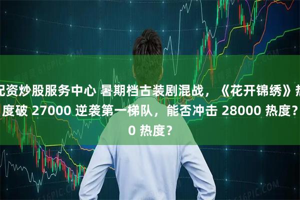 配资炒股服务中心 暑期档古装剧混战，《花开锦绣》热度破 27000 逆袭第一梯队，能否冲击 28000 热度？