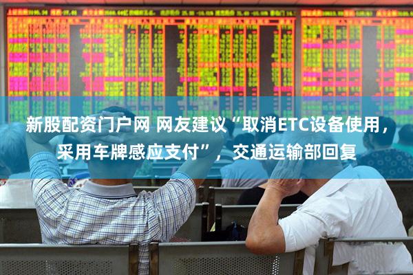 新股配资门户网 网友建议“取消ETC设备使用，采用车牌感应支付”，交通运输部回复